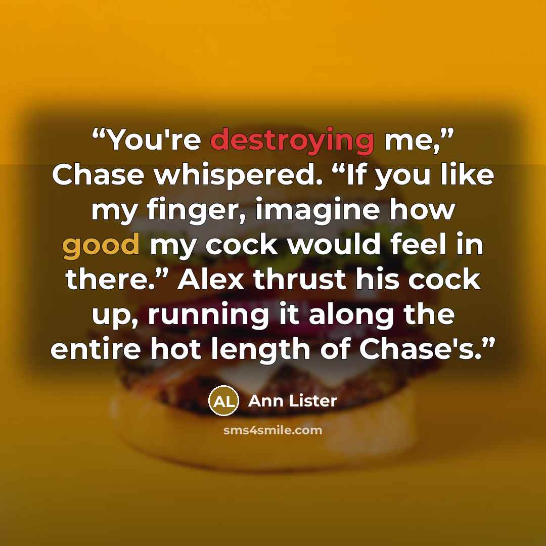 “You're destroying me,” Chase whispered. “If you like my finger, imagine how good my cock would feel in there.” Alex thrust his cock up, running it along the entire hot length of Chase's.” quote by Ann Lister