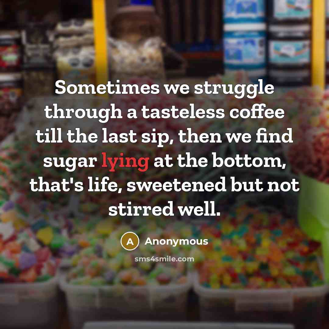 “Sometimes we struggle through a tasteless coffee till the last sip, then we find sugar lying at the bottom, that's life, sweetened but not stirred well.” quote by Anonymous