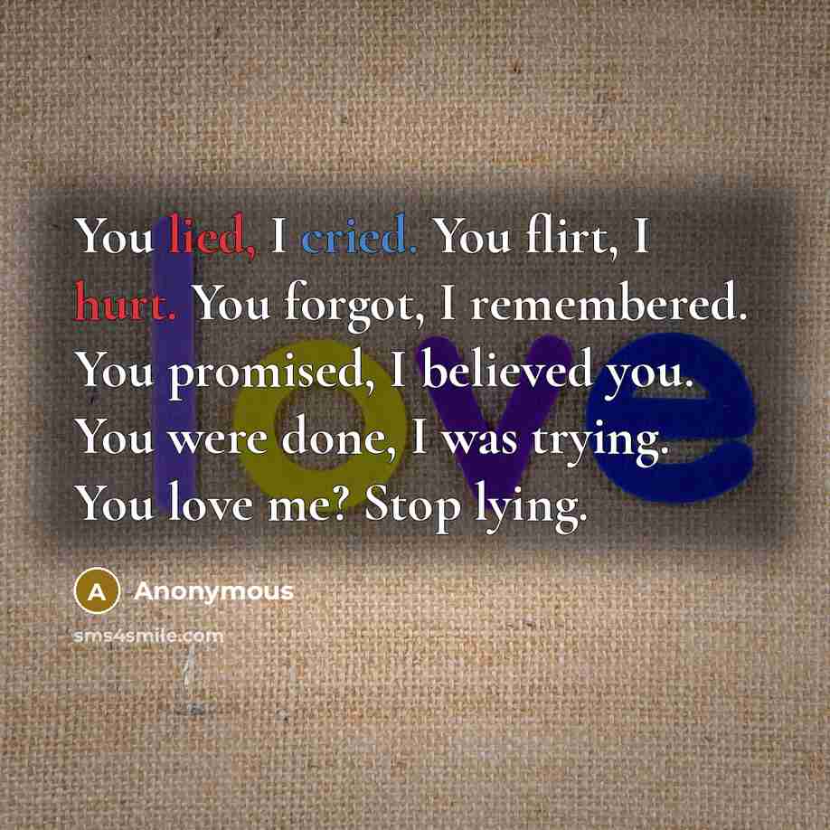 “You lied, I cried. You flirt, I hurt. You forgot, I remembered. You promised, I believed you. You were done, I was trying. You love me? Stop lying.” quote by Anonymous