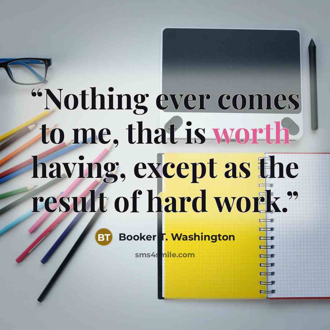 “Nothing ever comes to me, that is worth having, except as the result of hard work.” quote by Booker T. Washington