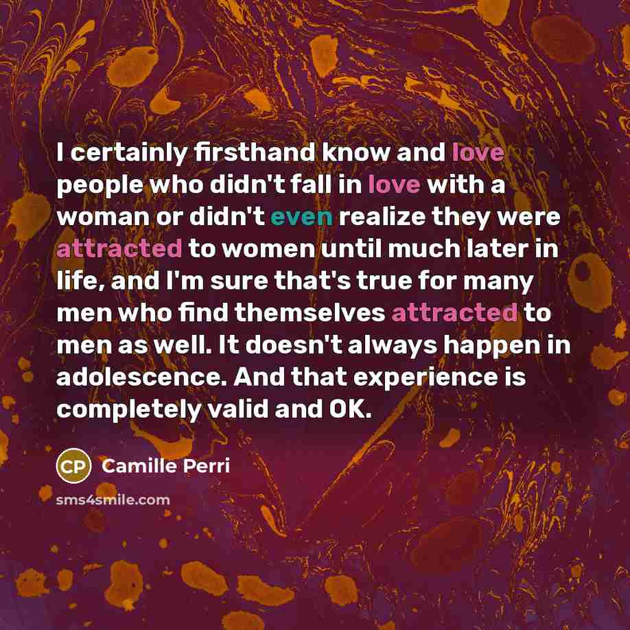 “I certainly firsthand know and love people who didn't fall in love with a woman or didn't even realize they were attracted to women until much later in life, and I'm sure that's true for many men who find themselves attracted to men as well. It doesn't always happen in adolescence. And that…” quote by Camille Perri