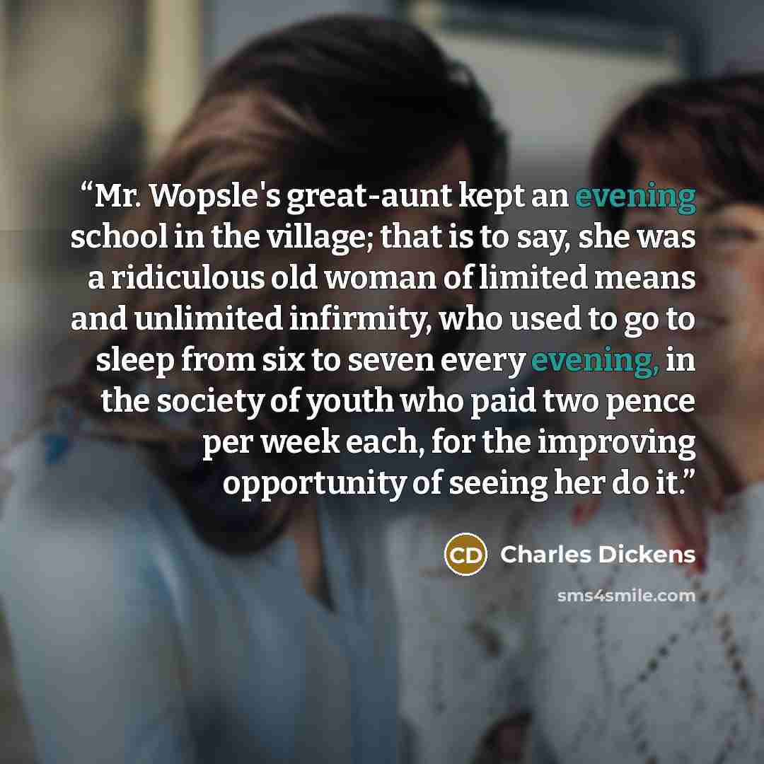 “Mr. Wopsle's great-aunt kept an evening school in the village; that is to say, she was a ridiculous old woman of limited means and unlimited infirmity, who used to go to sleep from six to seven every evening, in the society of youth who paid two pence per week each, for the improving opportunity…” quote by Charles Dickens
