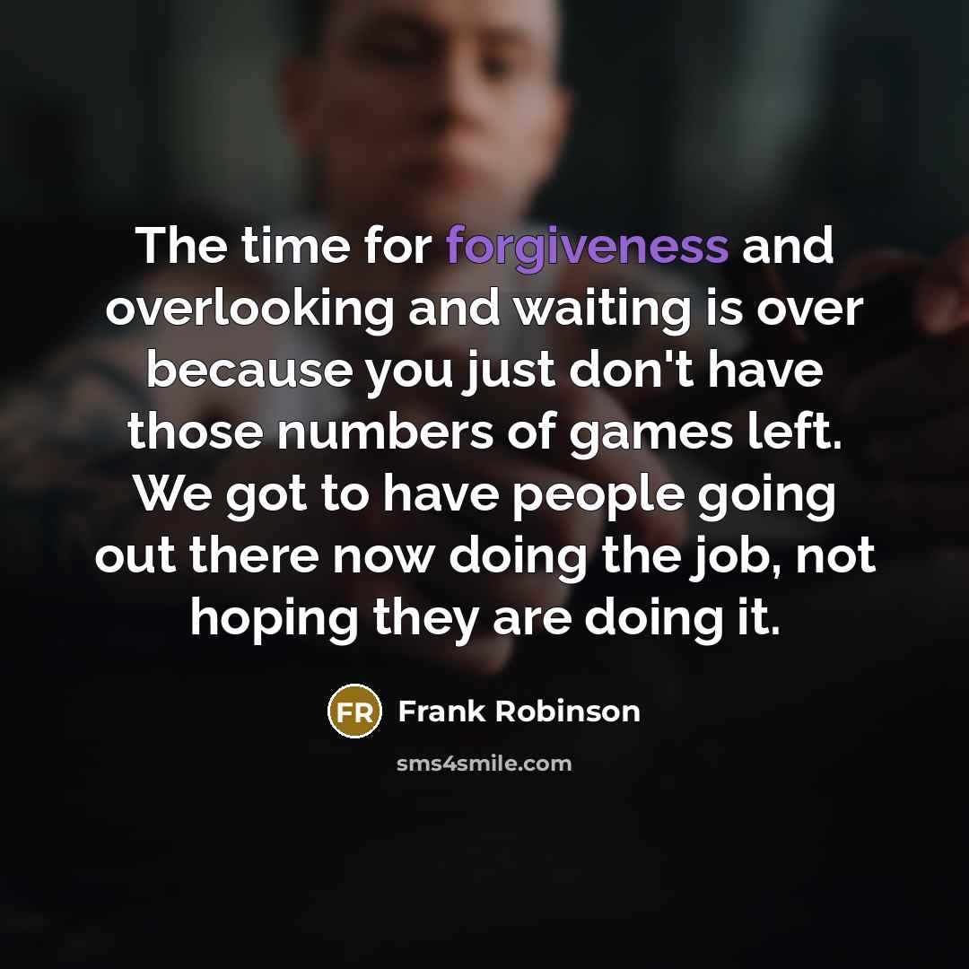 “The time for forgiveness and overlooking and waiting is over because you just don't have those numbers of games left. We got to have people going out there now doing the job, not hoping they are doing it.” quote by Frank Robinson