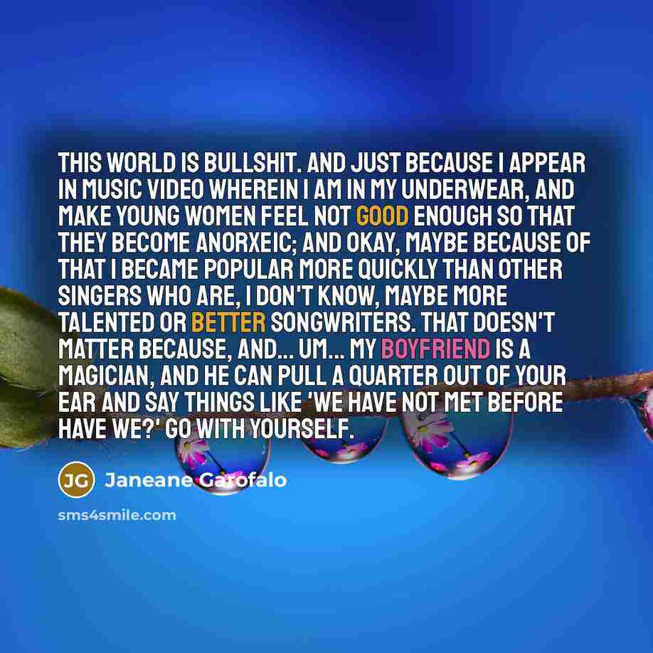 “This world is bullshit. And just because I appear in music video wherein I am in my underwear, and make young women feel not good enough so that they become anorxeic; and okay, maybe because of that I became popular more quickly than other singers who are, I don't know, maybe more talented or…” quote by Janeane Garofalo