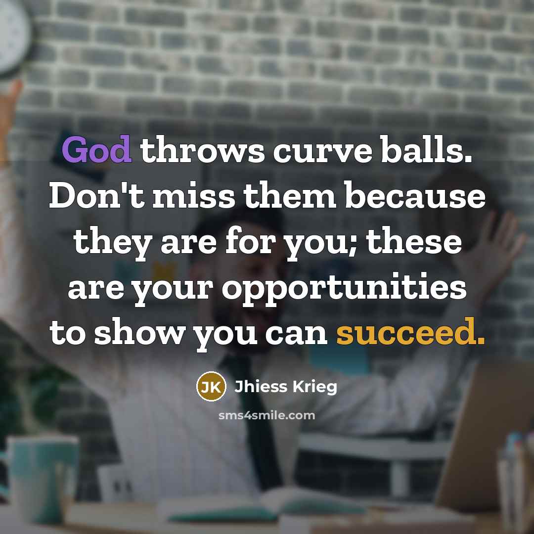“God throws curve balls. Don't miss them because they are for you; these are your opportunities to show you can succeed.” quote by Jhiess Krieg