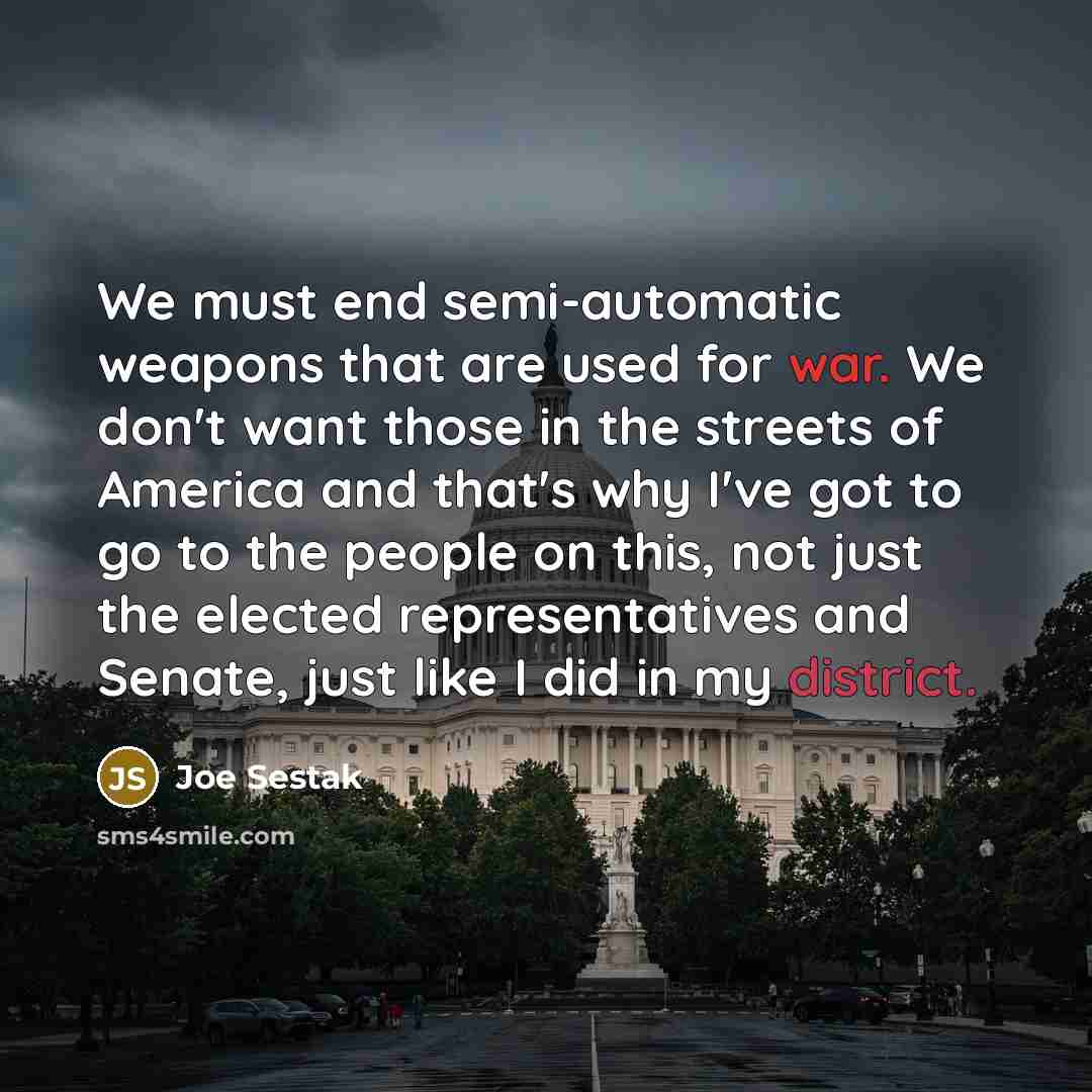 “We must end semi-automatic weapons that are used for war. We don't want those in the streets of America and that's why I've got to go to the people on this, not just the elected representatives and Senate, just like I did in my district.” quote by Joe Sestak