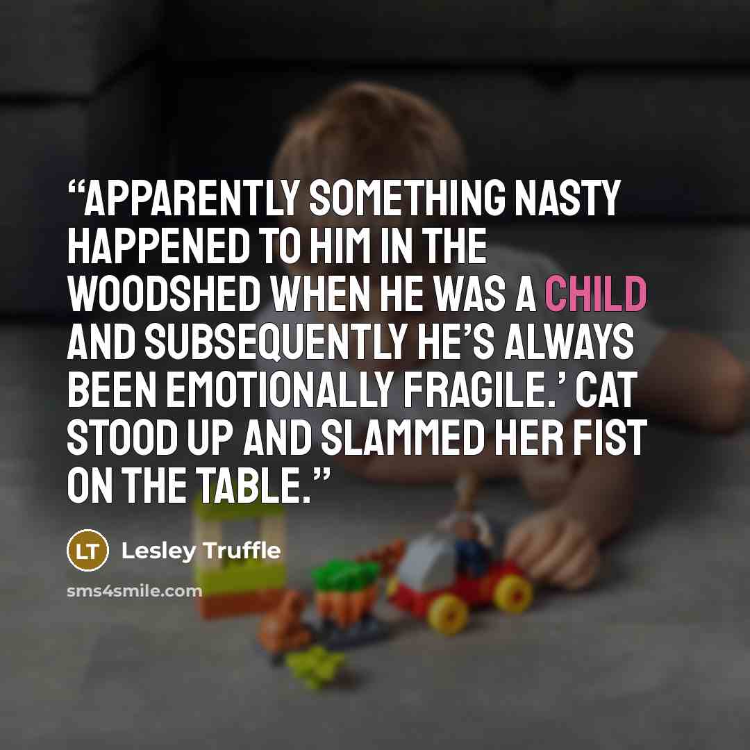 “Apparently something nasty happened to him in the woodshed when he was a child and subsequently he’s always been emotionally fragile.’ Cat stood up and slammed her fist on the table.” quote by Lesley Truffle
