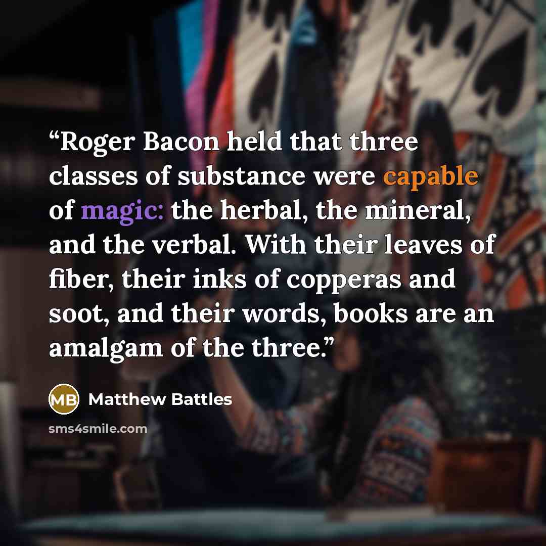 “Roger Bacon held that three classes of substance were capable of magic: the herbal, the mineral, and the verbal. With their leaves of fiber, their inks of copperas and soot, and their words, books are an amalgam of the three.” quote by Matthew Battles