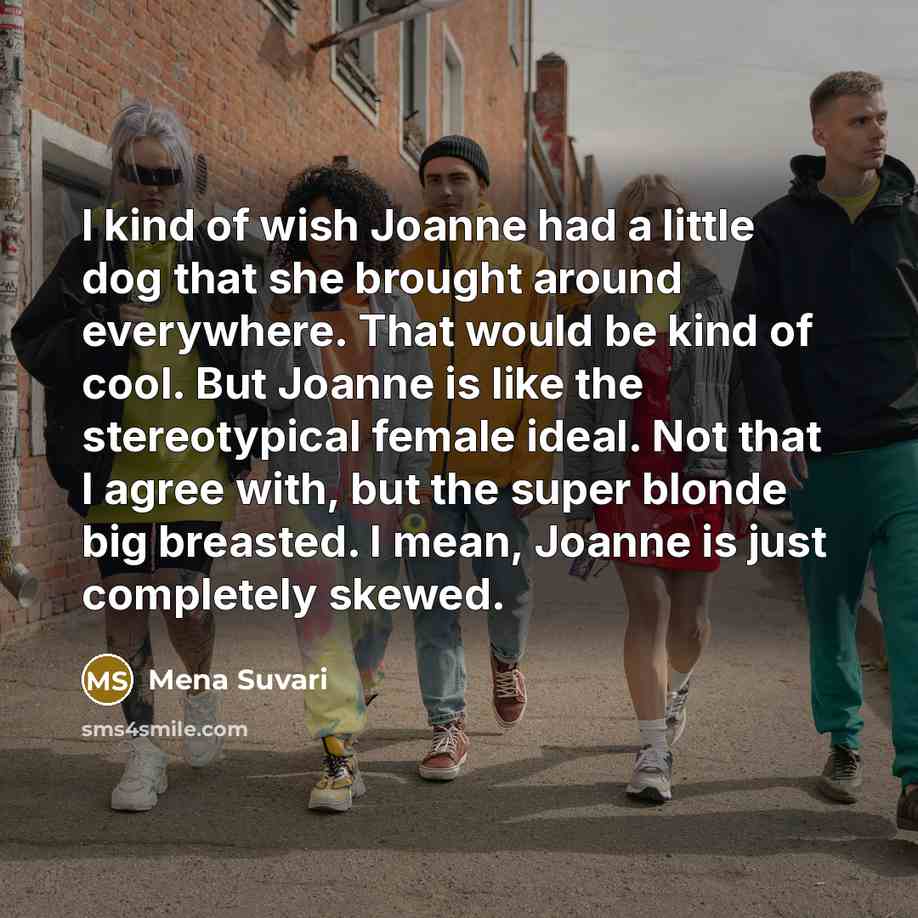 “I kind of wish Joanne had a little dog that she brought around everywhere. That would be kind of cool. But Joanne is like the stereotypical female ideal. Not that I agree with, but the super blonde big breasted. I mean, Joanne is just completely skewed.” quote by Mena Suvari