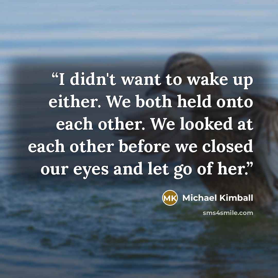 “I didn't want to wake up either. We both held onto each other. We looked at each other before we closed our eyes and let go of her.” quote by Michael Kimball