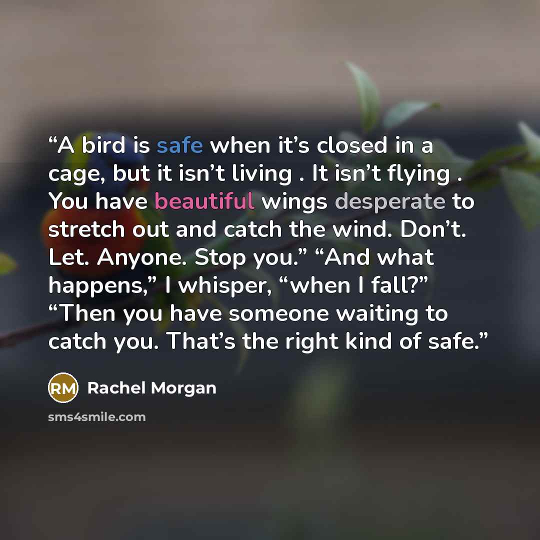 “A bird is safe when it’s closed in a cage, but it isn’t living . It isn’t flying . You have beautiful wings desperate to stretch out and catch the wind. Don’t. Let. Anyone. Stop you.” “And what happens,” I whisper, “when I fall?” “Then you have someone waiting to catch you. That’s the right kind…” quote by Rachel Morgan