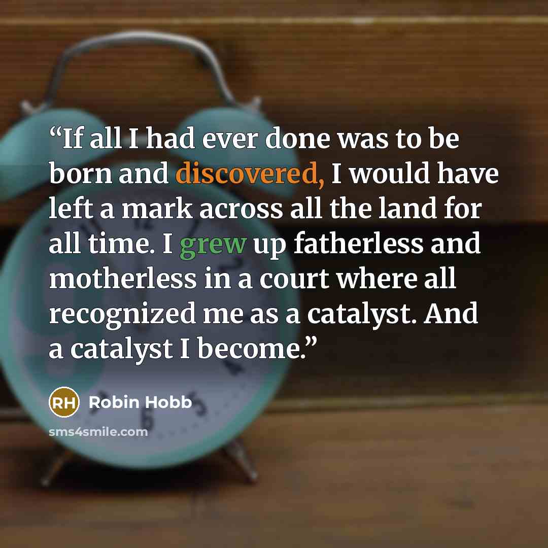 “If all I had ever done was to be born and discovered, I would have left a mark across all the land for all time. I grew up fatherless and motherless in a court where all recognized me as a catalyst. And a catalyst I become.” quote by Robin Hobb