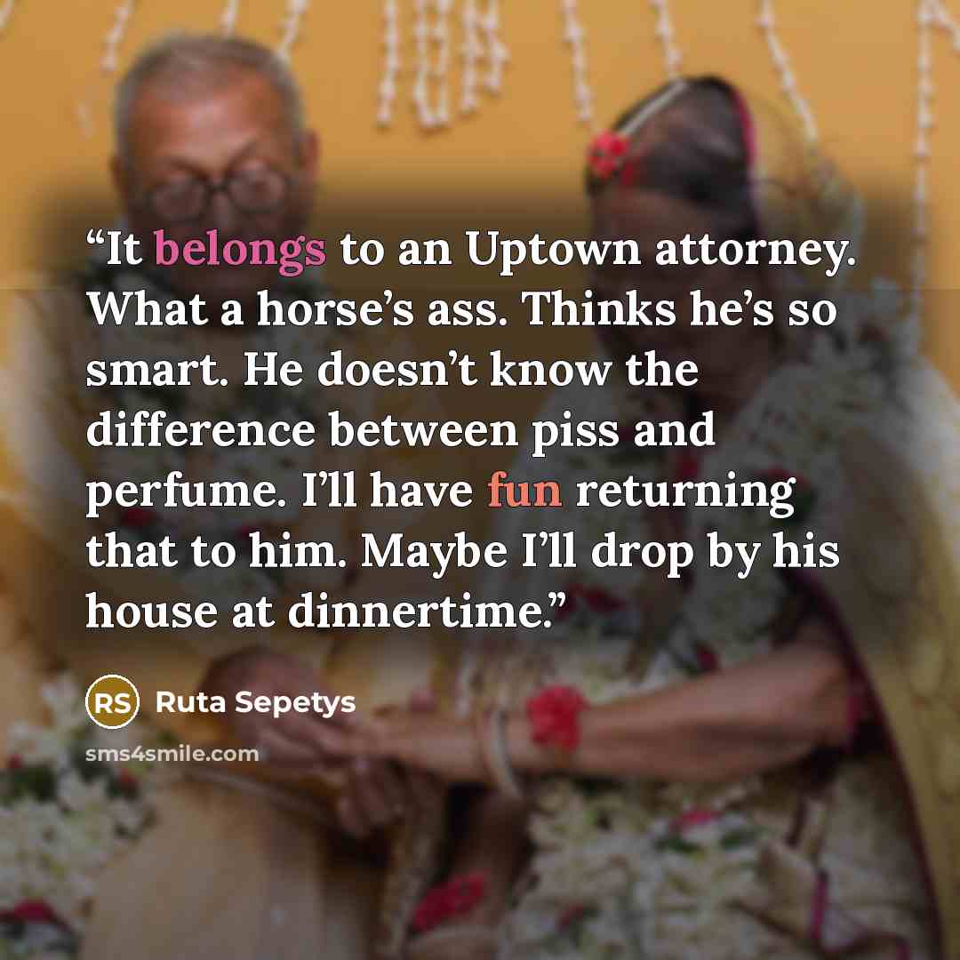 “It belongs to an Uptown attorney. What a horse’s ass. Thinks he’s so smart. He doesn’t know the difference between piss and perfume. I’ll have fun returning that to him. Maybe I’ll drop by his house at dinnertime.” quote by Ruta Sepetys
