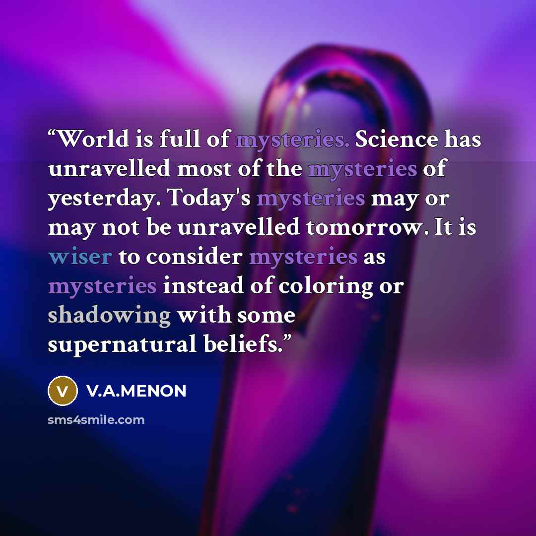 “World is full of mysteries. Science has unravelled most of the mysteries of yesterday. Today's mysteries may or may not be unravelled tomorrow. It is wiser to consider mysteries as mysteries instead of coloring or shadowing with some supernatural beliefs.” quote by V.A.MENON