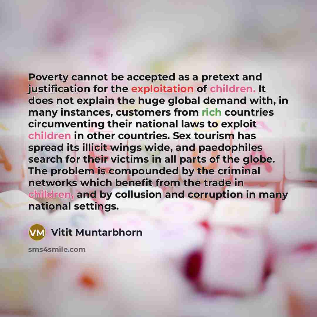 “Poverty cannot be accepted as a pretext and justification for the exploitation of children. It does not explain the huge global demand with, in many instances, customers from rich countries circumventing their national laws to exploit children in other countries. Sex tourism has spread its illicit…” quote by Vitit Muntarbhorn