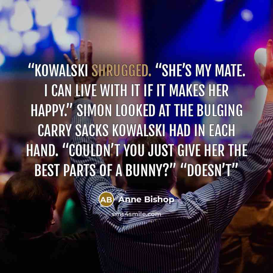 “Kowalski shrugged. “She’s my mate. I can live with it if it makes her happy.” Simon looked at the bulging carry sacks Kowalski had in each hand. “Couldn’t you just give her the best parts of a bunny?” “Doesn’t” quote by Anne Bishop