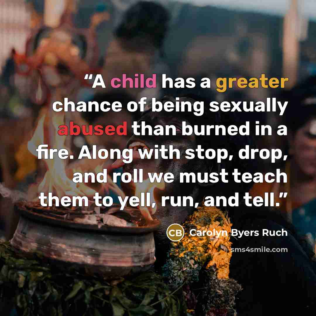 “A child has a greater chance of being sexually abused than burned in a fire. Along with stop, drop, and roll we must teach them to yell, run, and tell.” quote by Carolyn Byers Ruch