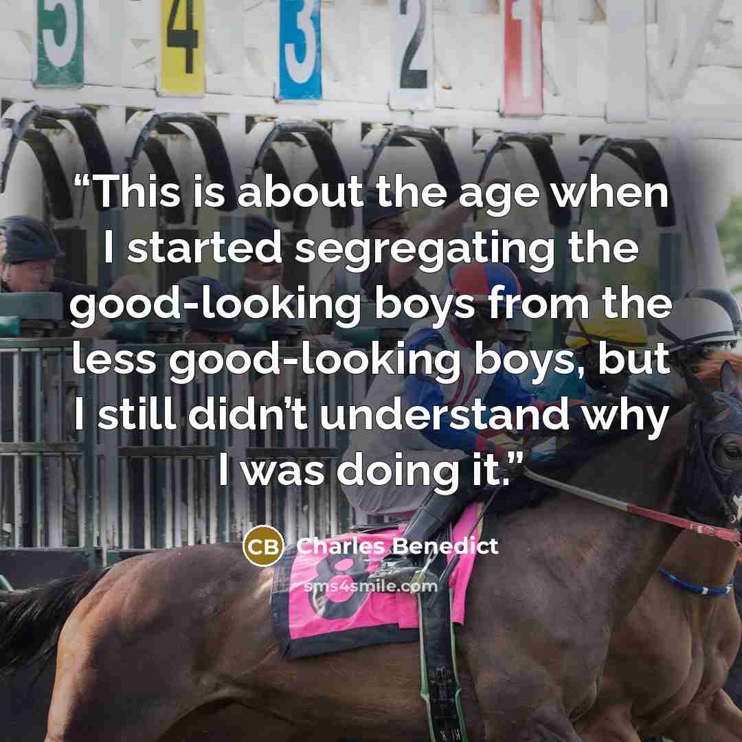 “This is about the age when I started segregating the good-looking boys from the less good-looking boys, but I still didn’t understand why I was doing it.” quote by Charles Benedict