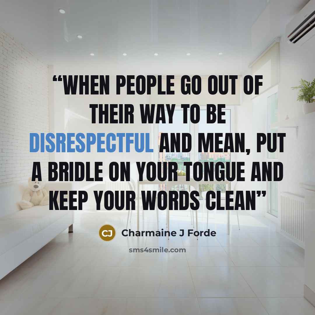 “When people go out of their way to be disrespectful and mean, Put a bridle on your tongue and keep your words clean” quote by Charmaine J Forde