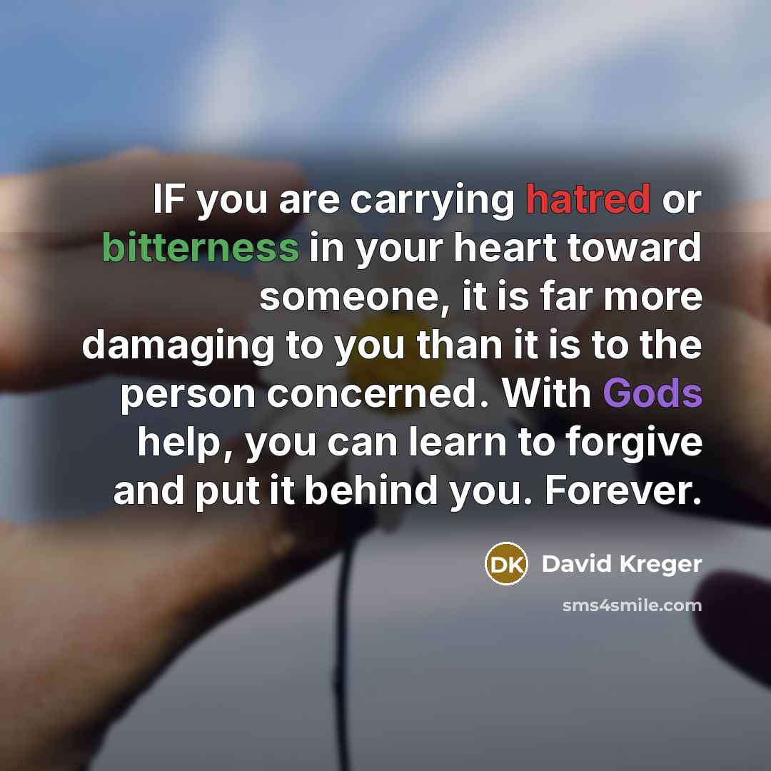 “IF you are carrying hatred or bitterness in your heart toward someone, it is far more damaging to you than it is to the person concerned. With Gods help, you can learn to forgive and put it behind you. Forever.” quote by David Kreger