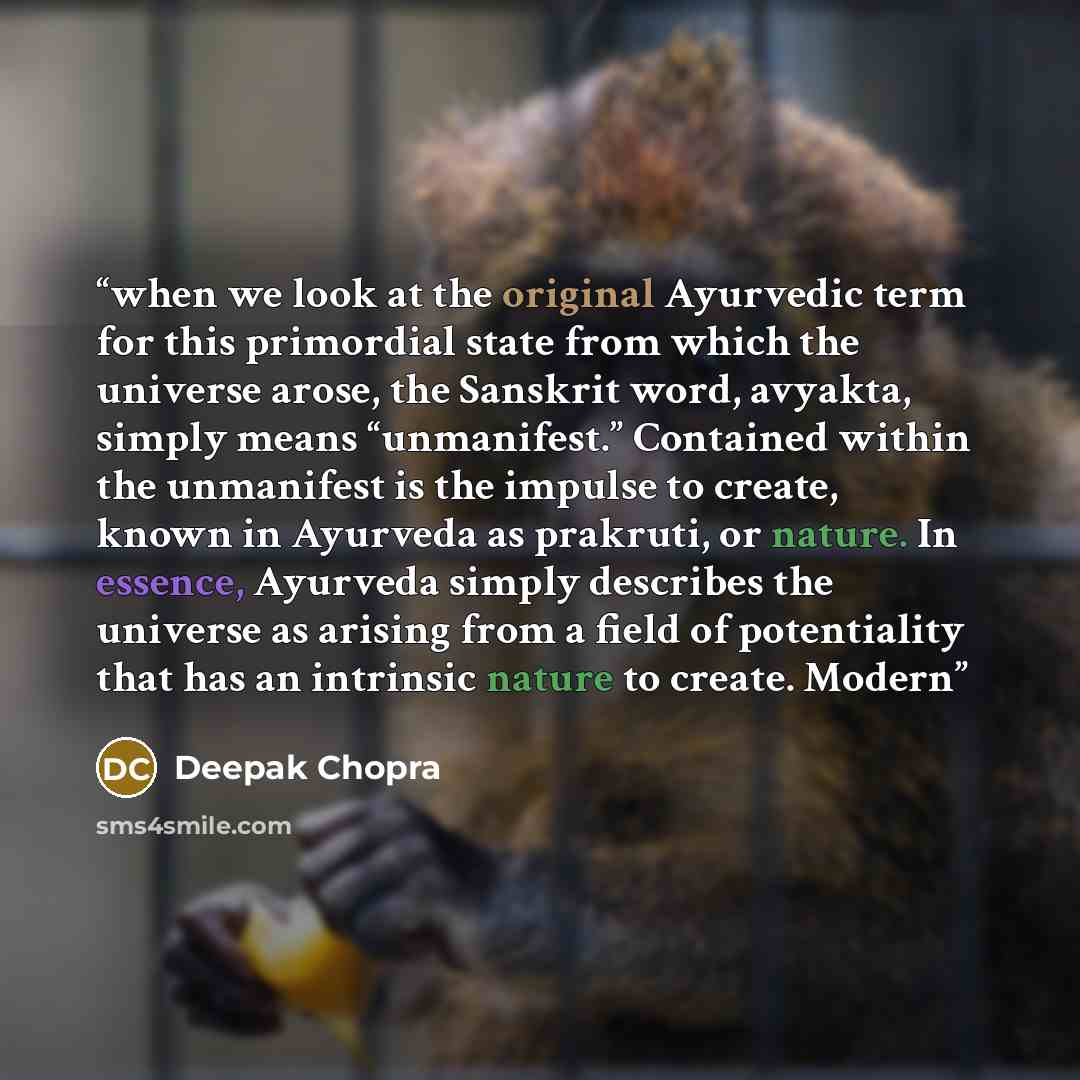 “when we look at the original Ayurvedic term for this primordial state from which the universe arose, the Sanskrit word, avyakta, simply means “unmanifest.” Contained within the unmanifest is the impulse to create, known in Ayurveda as prakruti, or nature. In essence, Ayurveda simply describes the…” quote by Deepak Chopra