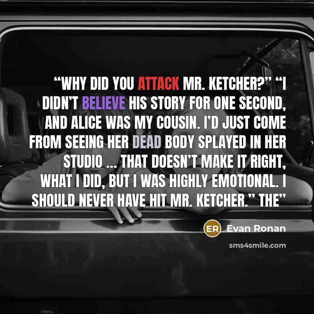 “Why did you attack Mr. Ketcher?” “I didn’t believe his story for one second, and Alice was my cousin. I’d just come from seeing her dead body splayed in her studio … that doesn’t make it right, what I did, but I was highly emotional. I should never have hit Mr. Ketcher.” The” quote by Evan Ronan