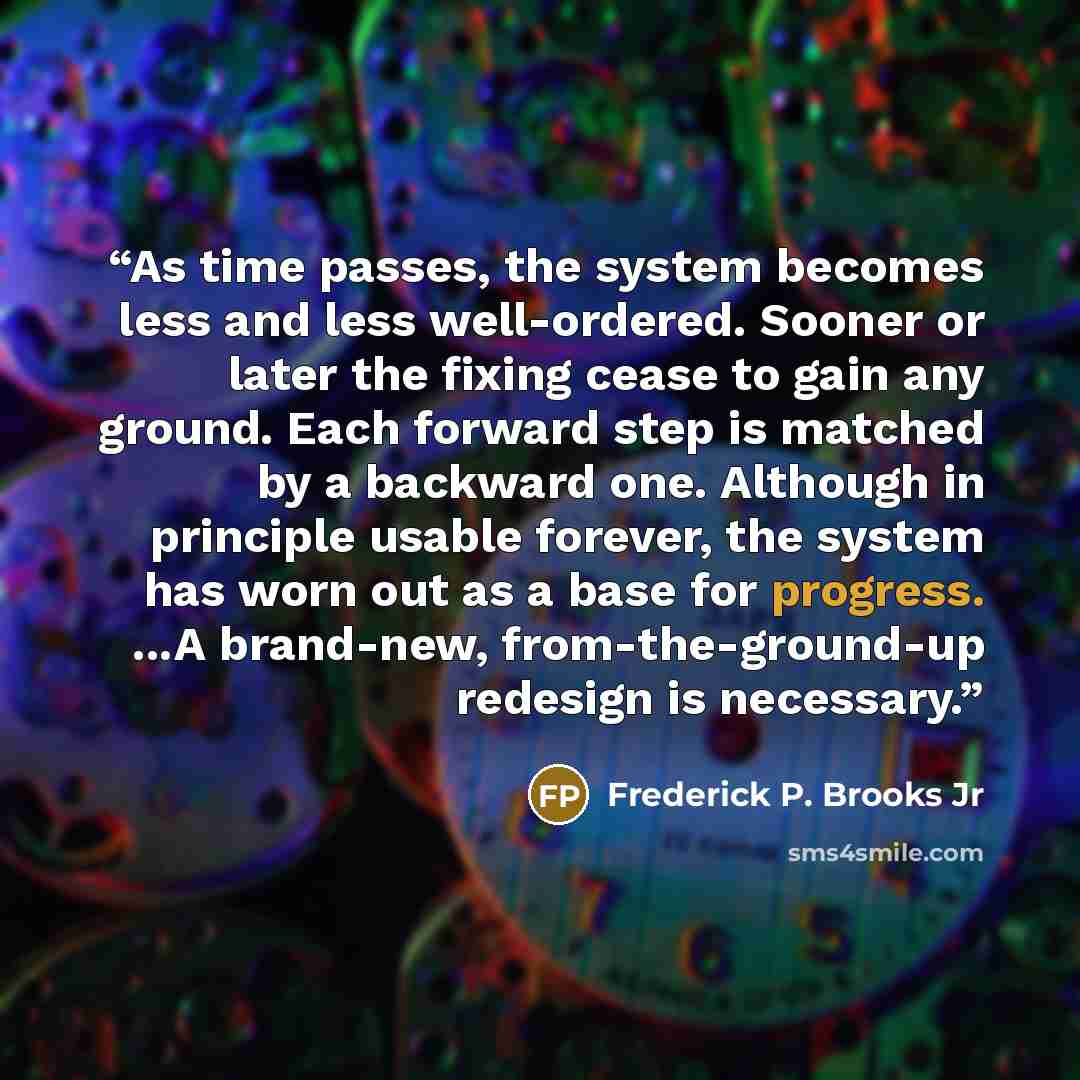 “As time passes, the system becomes less and less well-ordered. Sooner or later the fixing cease to gain any ground. Each forward step is matched by a backward one. Although in principle usable forever, the system has worn out as a base for progress. ...A brand-new, from-the-ground-up redesign is…” quote by Frederick P. Brooks Jr