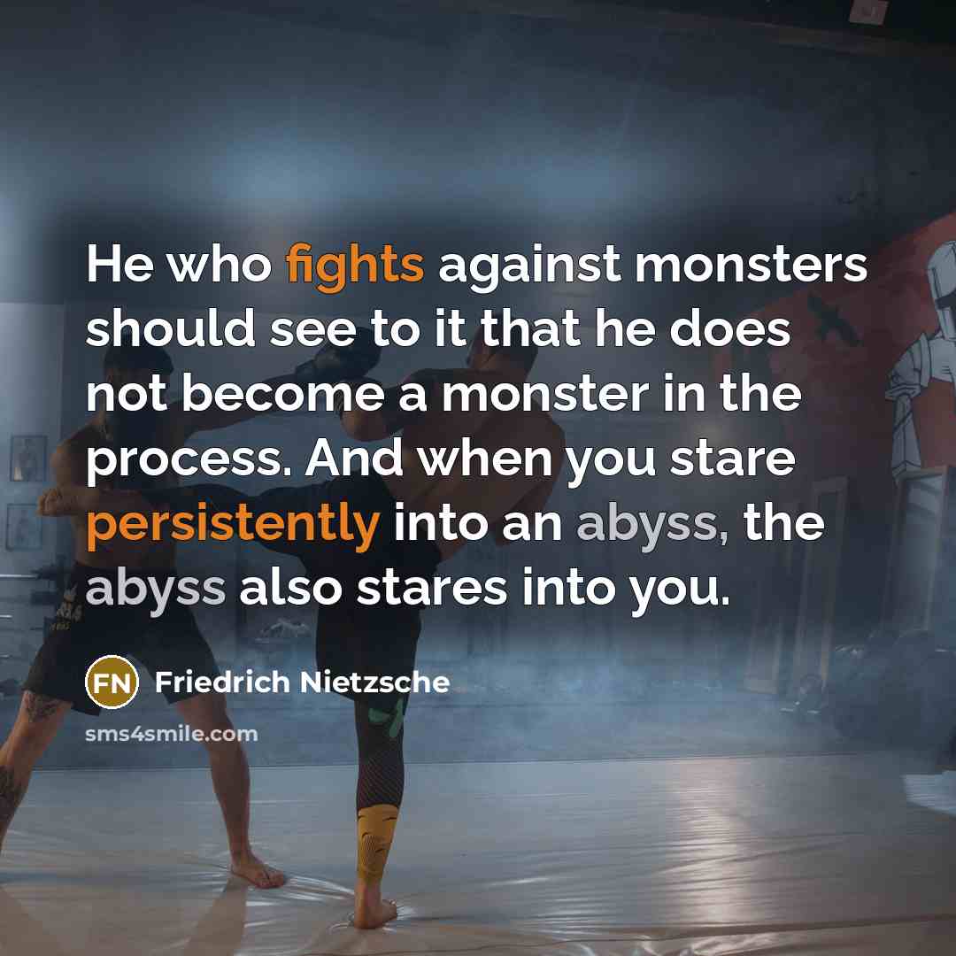 “He who fights against monsters should see to it that he does not become a monster in the process. And when you stare persistently into an abyss, the abyss also stares into you.” quote by Friedrich Nietzsche