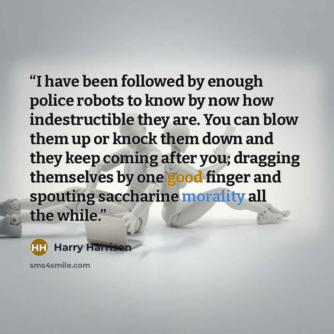 “I have been followed by enough police robots to know by now how indestructible they are. You can blow them up or knock them down and they keep coming after you; dragging themselves by one good finger and spouting saccharine morality all the while.” quote by Harry Harrison