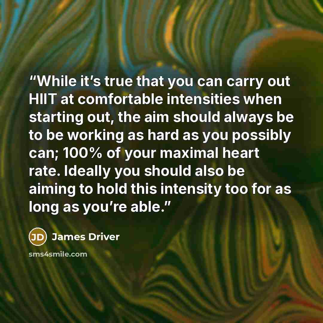 “While it’s true that you can carry out HIIT at comfortable intensities when starting out, the aim should always be to be working as hard as you possibly can; 100% of your maximal heart rate. Ideally you should also be aiming to hold this intensity too for as long as you’re able.” quote by James Driver