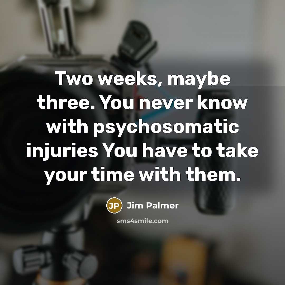 “Two weeks, maybe three. You never know with psychosomatic injuries…” quote by Jim Palmer