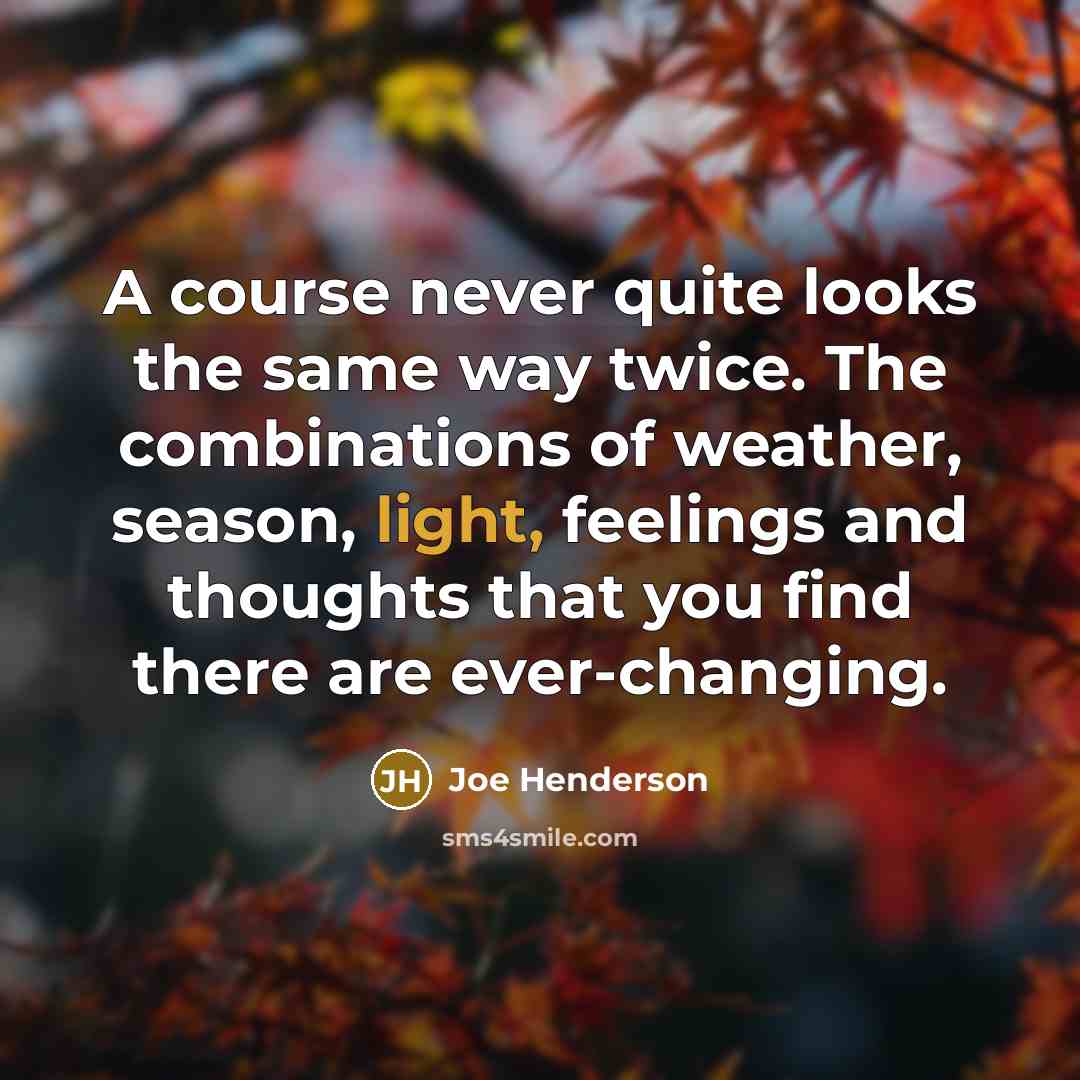 “A course never quite looks the same way twice. The combinations of weather, season, light, feelings and thoughts that you find there are ever-changing.” quote by Joe Henderson