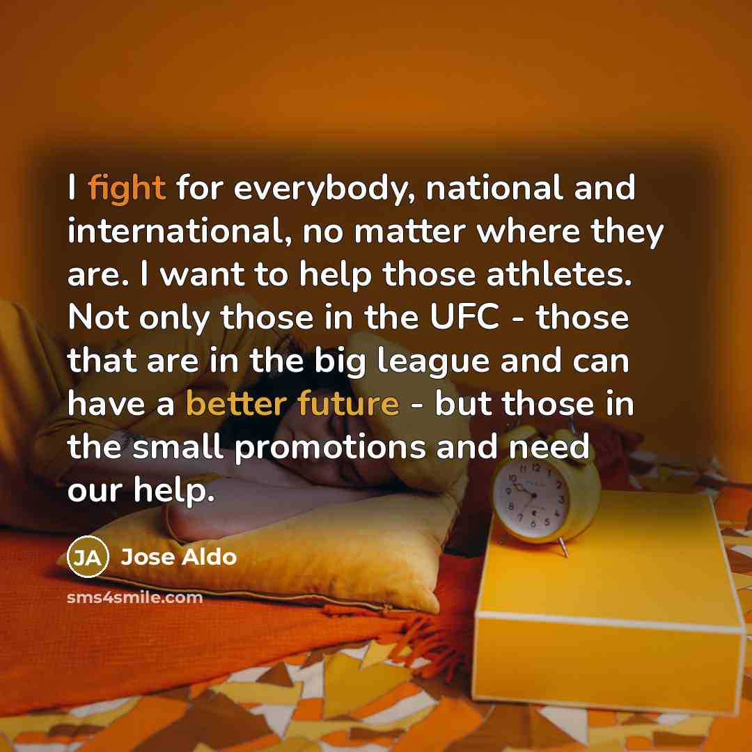 “I fight for everybody, national and international, no matter where they are. I want to help those athletes. Not only those in the UFC - those that are in the big league and can have a better future - but those in the small promotions and need our help.” quote by Jose Aldo
