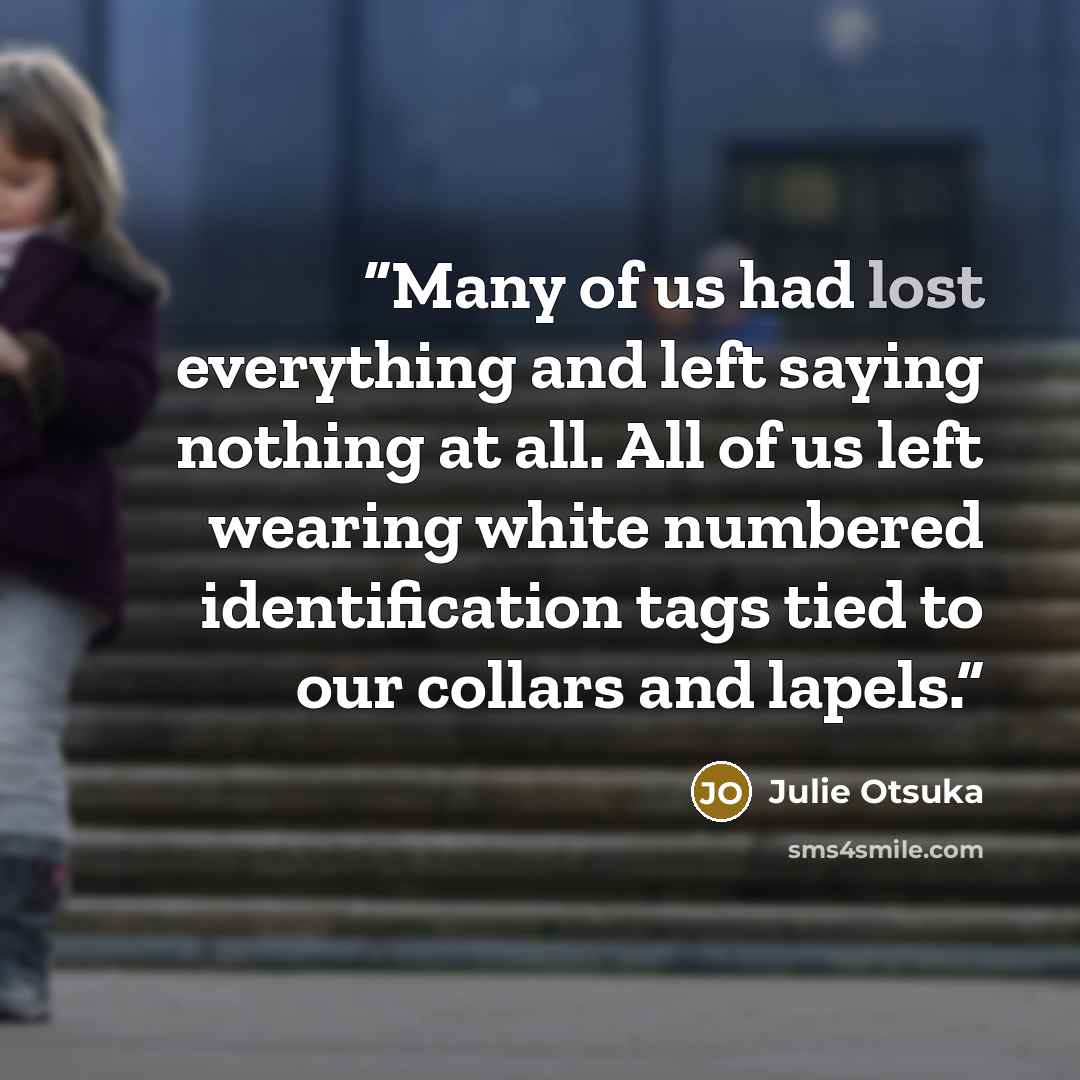 “Many of us had lost everything and left saying nothing at all. All of us left wearing white numbered identification tags tied to our collars and lapels.” quote by Julie Otsuka