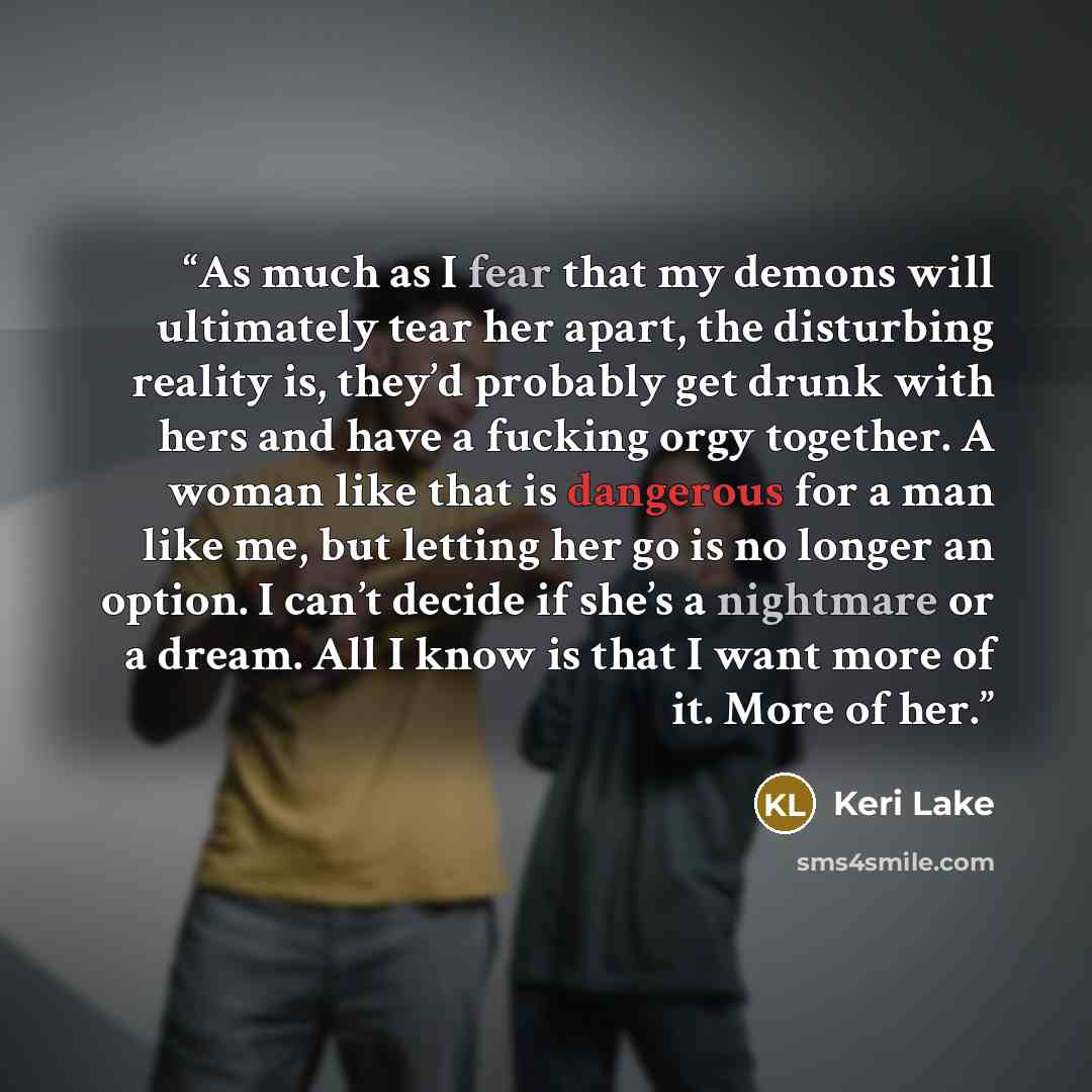 “As much as I fear that my demons will ultimately tear her apart, the disturbing reality is, they’d probably get drunk with hers and have a fucking orgy together. A woman like that is dangerous for a man like me, but letting her go is no longer an option. I can’t decide if she’s a nightmare or a…” quote by Keri Lake