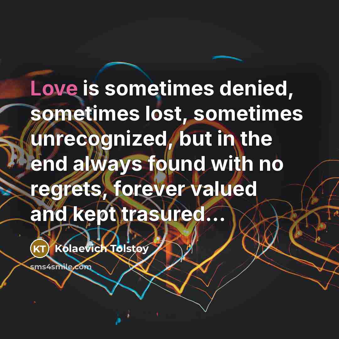 “Love is sometimes denied, sometimes lost, sometimes unrecognized, but in the end always found with no regrets, forever valued and kept trasured...” quote by Kolaevich Tolstoy