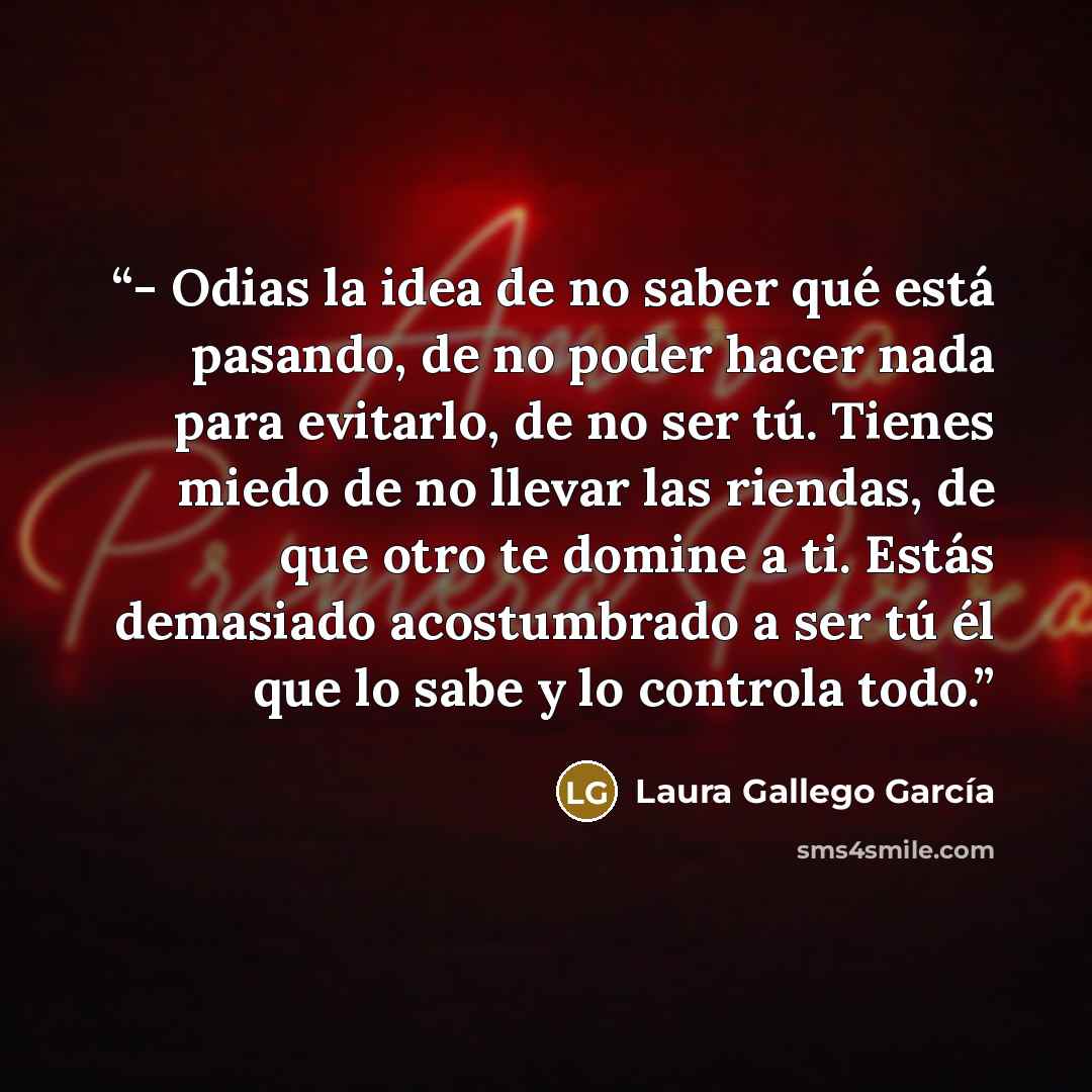 “- Odias la idea de no saber qué está pasando, de no poder hacer nada para evitarlo, de no ser tú. Tienes miedo de no llevar las riendas, de que otro te domine a ti. Estás demasiado acostumbrado a ser tú él que lo sabe y lo controla todo.” quote by Laura Gallego García