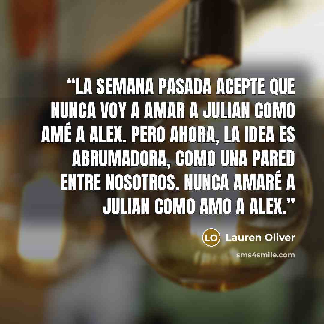 “La semana pasada acepte que nunca voy a amar a Julian como amé a Alex. Pero ahora, la idea es abrumadora, como una pared entre nosotros. Nunca amaré a Julian como amo a Alex.” quote by Lauren Oliver