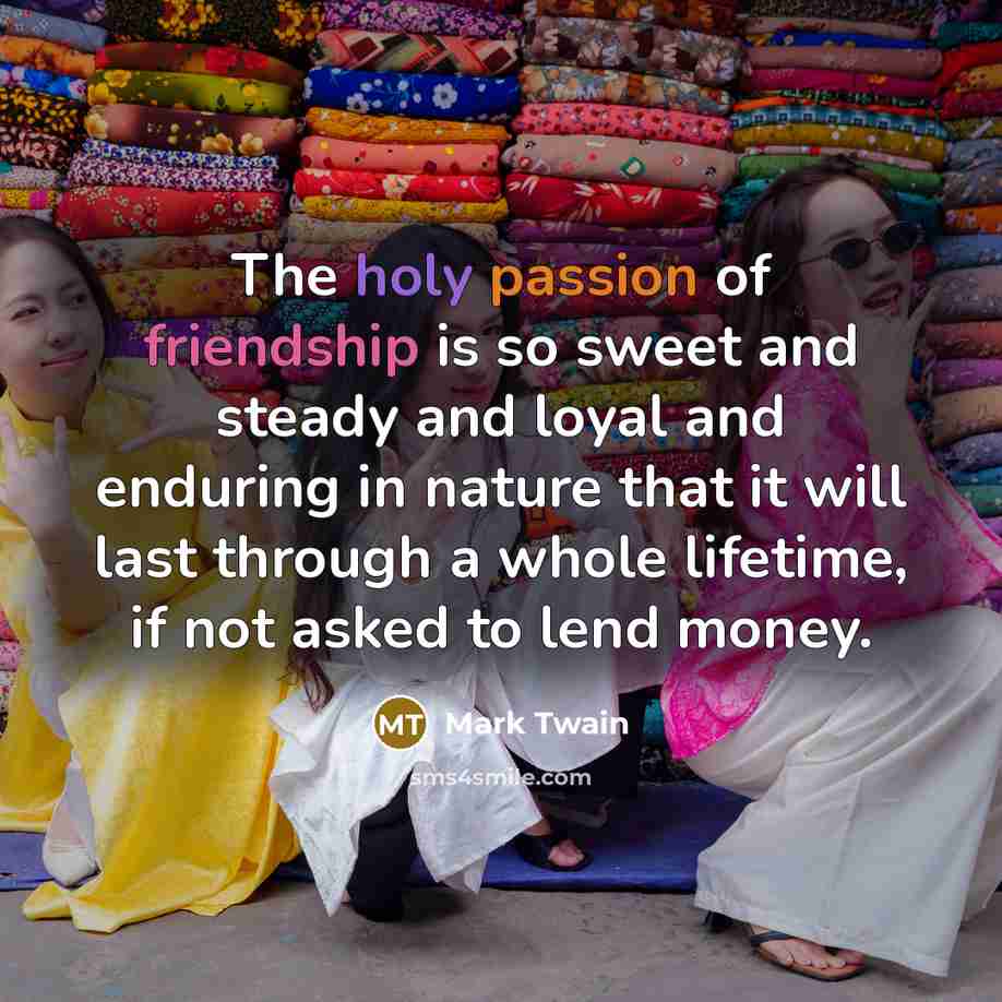 “The holy passion of friendship is so sweet and steady and loyal and enduring in nature that it will last through a whole lifetime, if not asked to lend money.” quote by Mark Twain