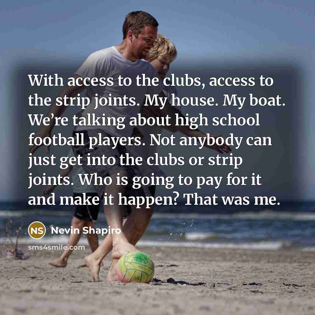 “With access to the clubs, access to the strip joints. My house. My boat. We’re talking about high school football players. Not anybody can just get into the clubs or strip joints. Who is going to pay for it and make it happen? That was me.” quote by Nevin Shapiro
