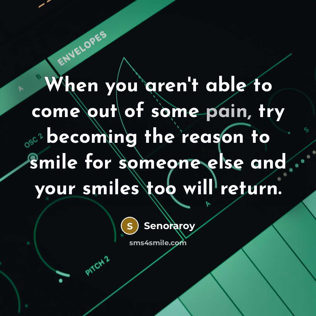 “When you aren't able to come out of some pain, try becoming the reason to smile for someone else and your smiles too will return.” quote by Senoraroy