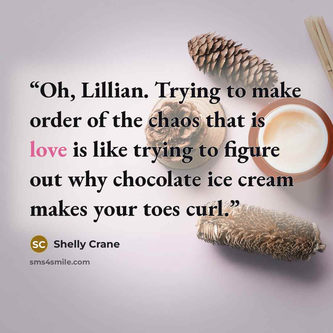 “Oh, Lillian. Trying to make order of the chaos that is love is like trying to figure out why chocolate ice cream makes your toes curl.” quote by Shelly Crane