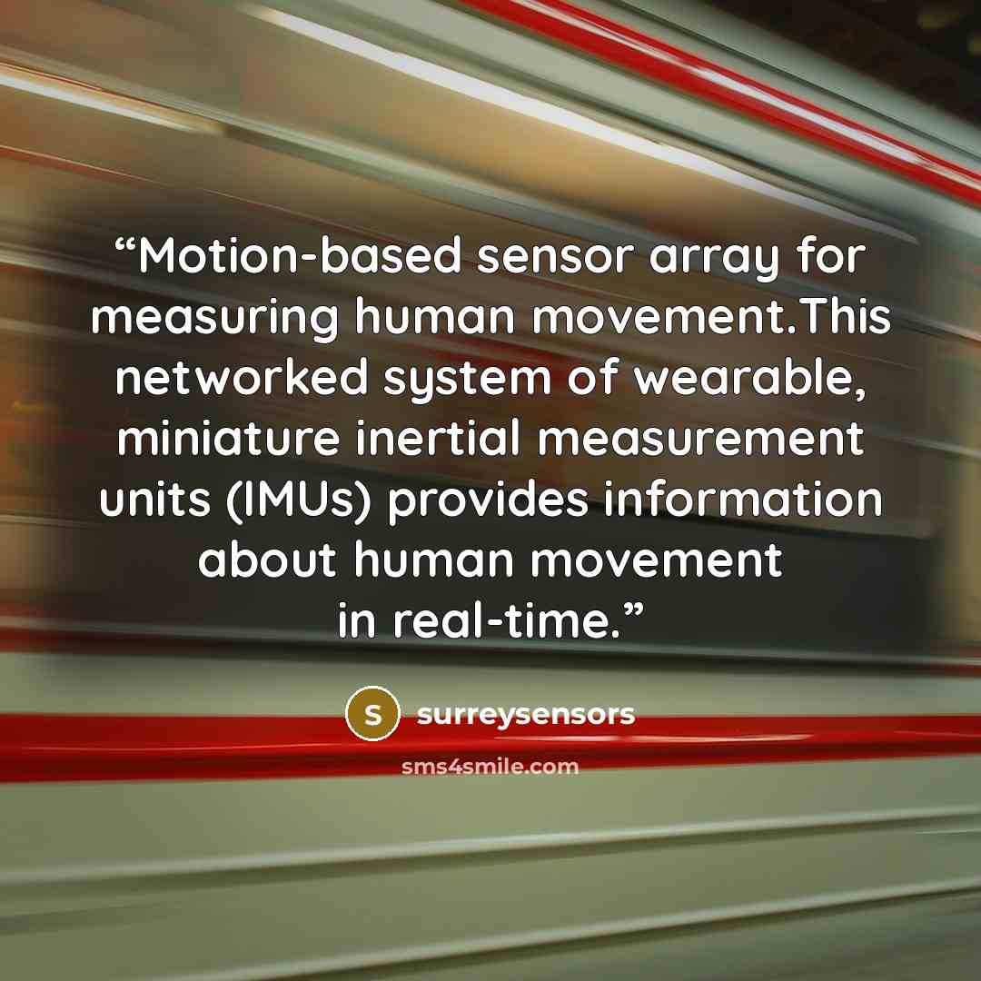 “Motion-based sensor array for measuring human movement.This networked system of wearable, miniature inertial measurement units (IMUs) provides information about human movement in real-time.” quote by surreysensors