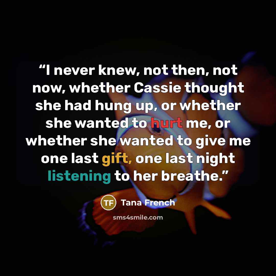 “I never knew, not then, not now, whether Cassie thought she had hung up, or whether she wanted to hurt me, or whether she wanted to give me one last gift, one last night listening to her breathe.” quote by Tana French
