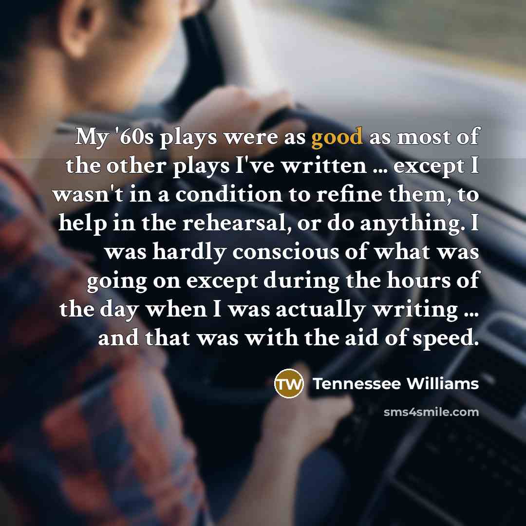 “My '60s plays were as good as most of the other plays I've written ... except I wasn't in a condition to refine them, to help in the rehearsal, or do anything. I was hardly conscious of what was going on except during the hours of the day when I was actually writing ... and that was with the aid…” quote by Tennessee Williams