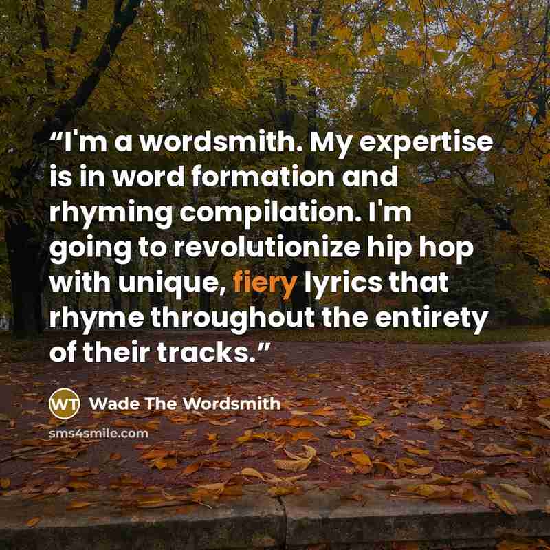 “I'm a wordsmith. My expertise is in word formation and rhyming compilation. I'm going to revolutionize hip hop with unique, fiery lyrics that rhyme throughout the entirety of their tracks.” quote by Wade The Wordsmith