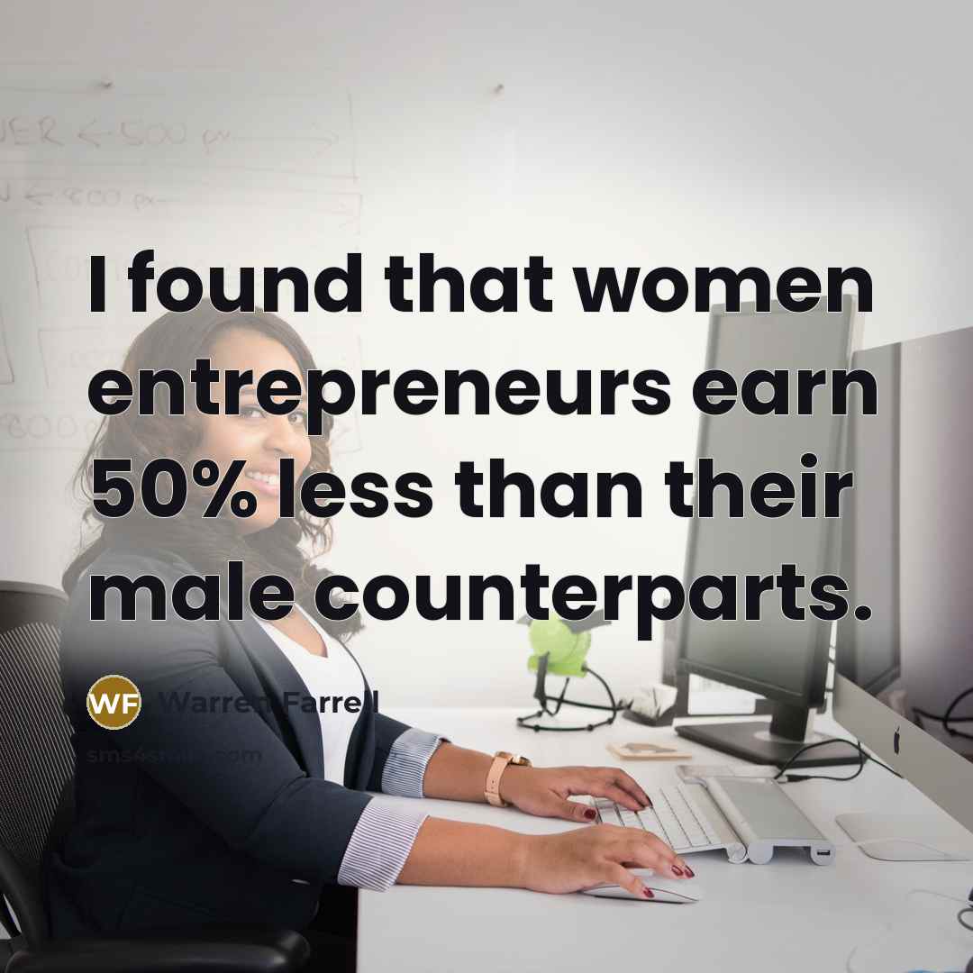 “I found that women entrepreneurs earn 50% less than their…” quote by Warren Farrell