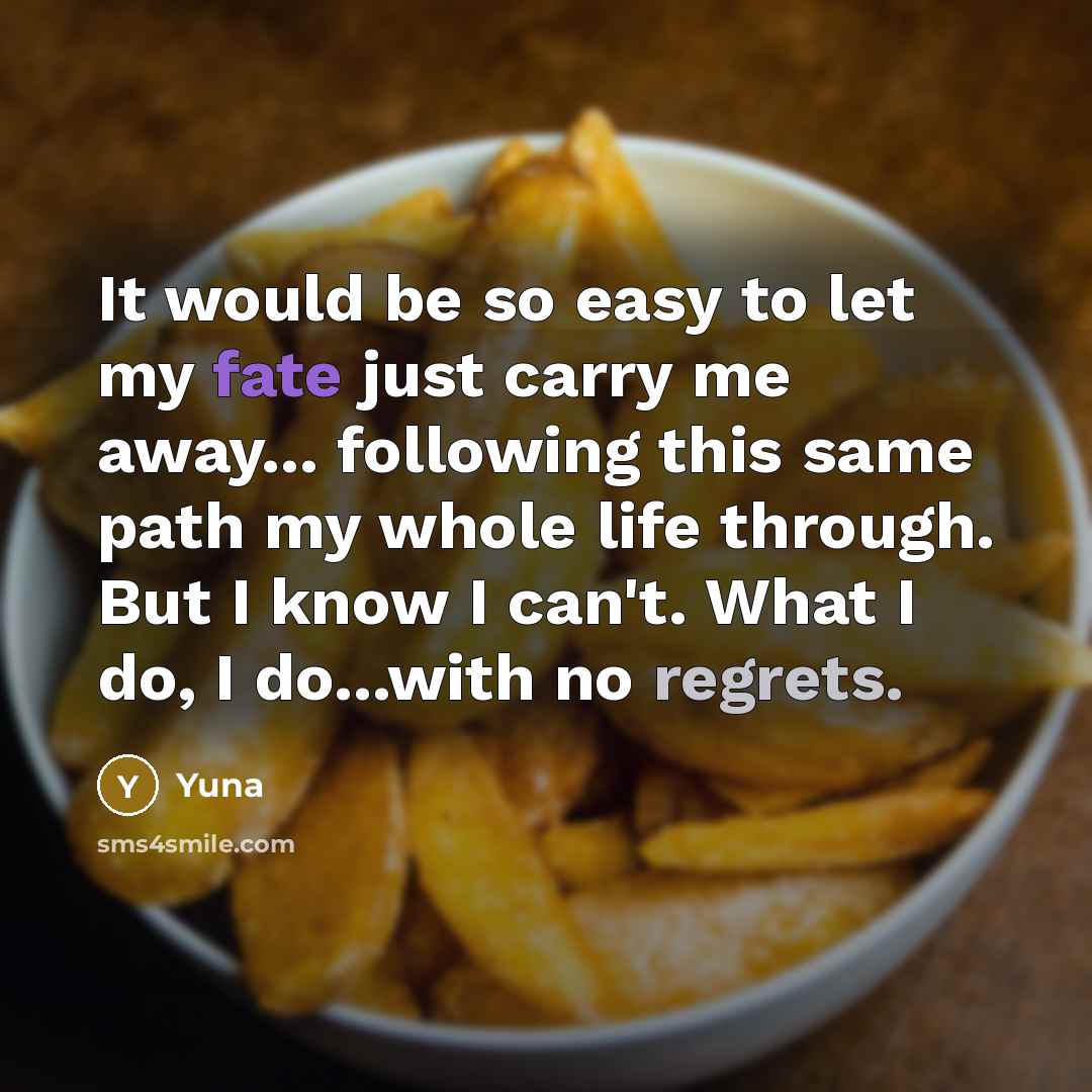 “It would be so easy to let my fate just carry me away... following this same path my whole life through. But I know I can't. What I do, I do...with no regrets.” quote by Yuna