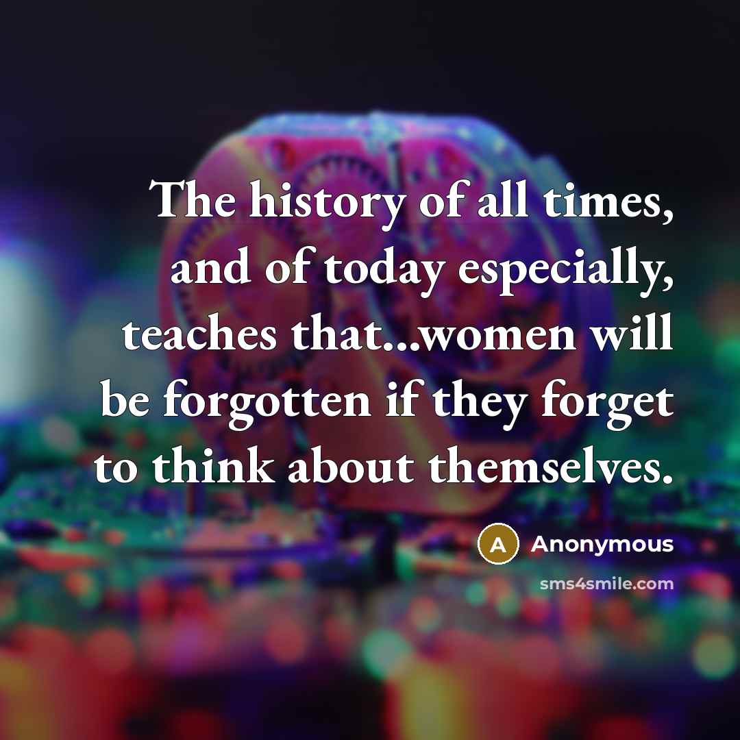 “The history of all times, and of today especially, teaches that...women will be forgotten if they forget to think about themselves.” quote by Anonymous