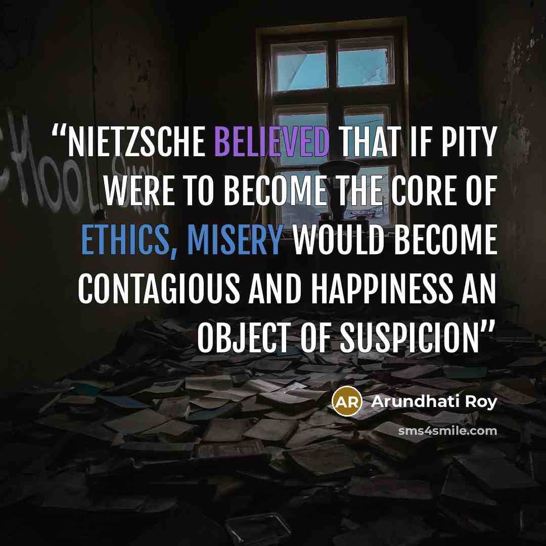 “Nietzsche believed that if Pity were to become the core of ethics, misery would become contagious and happiness an object of suspicion” quote by Arundhati Roy